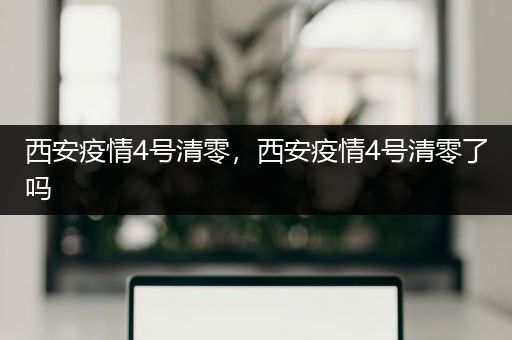 西安疫情4号清零，西安疫情4号清零了吗